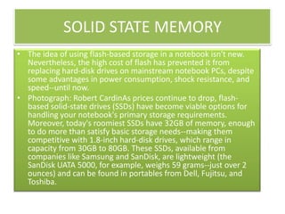 SOLID STATE MEMORY
• The idea of using flash-based storage in a notebook isn't new.
Nevertheless, the high cost of flash has prevented it from
replacing hard-disk drives on mainstream notebook PCs, despite
some advantages in power consumption, shock resistance, and
speed--until now.
• Photograph: Robert CardinAs prices continue to drop, flashbased solid-state drives (SSDs) have become viable options for
handling your notebook's primary storage requirements.
Moreover, today's roomiest SSDs have 32GB of memory, enough
to do more than satisfy basic storage needs--making them
competitive with 1.8-inch hard-disk drives, which range in
capacity from 30GB to 80GB. These SSDs, available from
companies like Samsung and SanDisk, are lightweight (the
SanDisk UATA 5000, for example, weighs 59 grams--just over 2
ounces) and can be found in portables from Dell, Fujitsu, and
Toshiba.

 