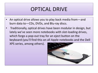 OPTICAL DRIVE
• An optical drive allows you to play back media from—and
burn data to—CDs, DVDs, and Blu-ray discs.
• Traditionally, optical drives have been modular in design, but
lately we’ve seen more notebooks with slot-loading drives,
which forgo a pop-out tray for an eject button on the
keyboard (you’ll find this on all Apple notebooks and the Dell
XPS series, among others).

 