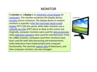 MONITOR
A monitor or a display is an electronic visual display for
computers. The monitor comprises the display device,
circuitry and an enclosure. The display device in modern
monitors is typically a thin film transistor liquid crystal
display (TFT-LCD) thin panel, while older monitors use a
cathode ray tube (CRT) about as deep as the screen size.
Originally, computer monitors were used for data processing
while television receivers were used for entertainment. From
the 1980s onwards, computers (and their monitors) have
been used for both data processing and entertainment,
while televisions have implemented some computer
functionality. The common aspect ratio of televisions, and
then computer monitors, has also changed .

 