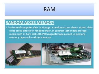RAM
RANDOM ACCES MEMORY
It is a form of computer data is storage .a random access alows stored data
to be assed directly in random order .in contract ,other data storage
media such as hard disk ,CD,DVD magnetic tape as well us primary
memory type such as drum memory

 