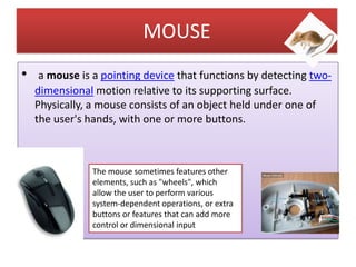 MOUSE
•

a mouse is a pointing device that functions by detecting twodimensional motion relative to its supporting surface.
Physically, a mouse consists of an object held under one of
the user's hands, with one or more buttons.

The mouse sometimes features other
elements, such as "wheels", which
allow the user to perform various
system-dependent operations, or extra
buttons or features that can add more
control or dimensional input

 