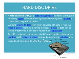 HARD DISC DRIVE
• A hard disk drive (HDD)is a data storage device used for storing and
retrieving digital information using rapidly rotating discs (platters)
coated with magnetic material.
• An HDD retains its data even when powered off. Data is read in a
random-access manner, meaning individual blocks of data can be
stored or retrieved in any order rather than sequentially.
• An HDD consists of one or more rigid ("hard") rapidly rotating discs
(platters) with magnetic heads arranged on a moving actuator arm
to read and write data to the

surfaces.

 
