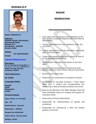NISHAD.O.P
RESUME
RESERVATION
HIGHLIGHTS OF EXPERIENCE
 Over eight years of exposure and experience in the
field of Sales, Customer Relations and Front Office &
Reservations
 Process reservations by mail, telephone, telex ,fax
and CRMS
 Process reservations from the sale office, other hotel
dept. and travel agent
 Create and maintains reservation records by date of
arrival and alphabetical listing
 Communicate reservation information to the front
desk
 Excellent communication and interpersonal skills
with the ability to work in multi cultural environment
 Review arrival report daily.
 Responsible for preparation of occupancy forecast
 Responsible for recording Company / Travel Agent
Rates both in system and correspondence file.
Maintaining a Neat and Orderly position at all times.
 Bring to the attention Front Office Manager when the
hotel availability status be changed and prepare for
necessary action.
 Supervising of Group Reservations.
 Responsible for implementation of policies and
procedures.
 Responsible for maintaining a Neat and Orderly
position at all times
Name: Nishad.O.P
Address:
Ozhikal House, Nirmalyam,
Aiyaninada Road
Maradu P.O
Ernakulam - 682304
Kerala, India
Mobile:
+91 9544445526
E-mail
nishad7126@gmail.com
Education:
B A in Tourism & Travel Mgt (of
the Calicut University) IATA (Fail)
VHSE Travel & Tourism,
Amadeus, PGDCA
Total Experience:
08 YEARS
Languages Skills:
English
Hindi
Malayalam
Arabic
Personal Details
Date of Birth: 17-10-1983
Age – 30
Marital Status - Married
Nationality – INDIAN
Passport No.H5045450
Father Name- O.K.Purushan
Religion: Hindu
 