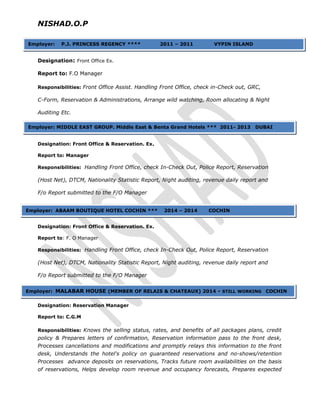 NISHAD.O.P
Designation: Front Office Ex.
Report to: F.O Manager
Responsibilities: Front Office Assist. Handling Front Office, check in-Check out, GRC,
C-Form, Reservation & Administrations, Arrange wild watching, Room allocating & Night
Auditing Etc.
Designation: Front Office & Reservation. Ex.
Report to: Manager
Responsibilities: Handling Front Office, check In-Check Out, Police Report, Reservation
(Host Net), DTCM, Nationality Statistic Report, Night auditing, revenue daily report and
F/o Report submitted to the F/O Manager
Designation: Front Office & Reservation. Ex.
Report to: F. O Manager
Responsibilities: Handling Front Office, check In-Check Out, Police Report, Reservation
(Host Net), DTCM, Nationality Statistic Report, Night auditing, revenue daily report and
F/o Report submitted to the F/O Manager
Designation: Reservation Manager
Report to: C.G.M
Responsibilities: Knows the selling status, rates, and benefits of all packages plans, credit
policy & Prepares letters of confirmation, Reservation information pass to the front desk,
Processes cancellations and modifications and promptly relays this information to the front
desk, Understands the hotel's policy on guaranteed reservations and no-shows/retention
Processes advance deposits on reservations, Tracks future room availabilities on the basis
of reservations, Helps develop room revenue and occupancy forecasts, Prepares expected
Employer: P.J. PRINCESS REGENCY **** 2011 – 2011 VYPIN ISLAND
Employer: MIDDLE EAST GROUP. Middle East & Benta Grand Hotels *** 2011- 2013 DUBAI
Employer: ABAAM BOUTIQUE HOTEL COCHIN *** 2014 – 2014 COCHIN
Employer: MALABAR HOUSE (MEMBER OF RELAIS & CHATEAUX) 2014 - STILL WORKING COCHIN
 