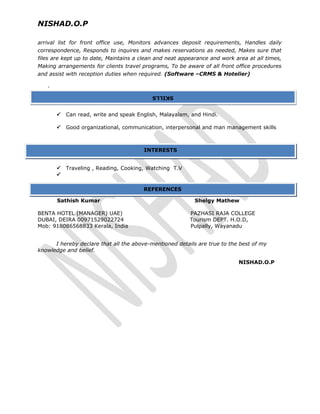 NISHAD.O.P
arrival list for front office use, Monitors advances deposit requirements, Handles daily
correspondence, Responds to inquires and makes reservations as needed, Makes sure that
files are kept up to date, Maintains a clean and neat appearance and work area at all times,
Making arrangements for clients travel programs, To be aware of all front office procedures
and assist with reception duties when required. (Software –CRMS & Hotelier)
.
 Can read, write and speak English, Malayalam, and Hindi.
 Good organizational, communication, interpersonal and man management skills
 Traveling , Reading, Cooking, Watching T.V

Sathish Kumar Shelgy Mathew
BENTA HOTEL (MANAGER) UAE) PAZHASI RAJA COLLEGE
DUBAI, DEIRA 00971529022724 Tourism DEPT. H.O.D,
Mob: 918086568833 Kerala, India Pulpally, Wayanadu
I hereby declare that all the above-mentioned details are true to the best of my
knowledge and belief.
NISHAD.O.P
INTERESTS
REFERENCES
SKILLSSKILLS
 