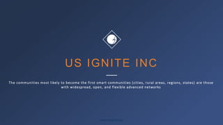 www.us-ignite.org
US IGNITE INC
The communities most likely to become the first smart communities (cities, rural areas, regions, states) are those
with widespread, open, and flexible advanced networks
 