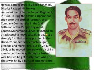 He was born in 1910 in Village Sanghori, District Rawalpindi. He was commissioned into the Punjab Regiment, in 1944. During the Kashmir Operations soon after the birth of Pakistan, as a Company Commander in the 2nd Battalion of the Punjab Regiment, Captain Muhammad Sarwar launched an attack causing heavy casualties against a strongly fortified enemy position in the Uri Sector under heavy machine-gun, grenade and mortar fire. But on 27 July 1948, as he moved forward with six of his men to cut their way through a barbed wire barrier, he got martyrdom when his chest was hit by a burst of automatic fire. 