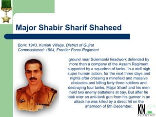Major Shabir Sharif Shaheed

Born: 1943, Kunjah Village, District of Gujrat
Commissioned: 1964, Frontier Force Regiment

                             ground near Sulemanki headwork defended by
                              more than a company of the Assam Regiment
                            supported by a squadron of tanks. In a well nigh
                            super human action, for the next three days and
                              nights after crossing a minefield and massive
                               obstacles and killing forty three soldiers and
                             destroying four tanks, Major Sharif and his men
                              held two enemy battalions at bay. But after he
                            took over an anti-tank gun from his gunner in an
                                attack he was killed by a direct hit on the
                                       afternoon of 6th December.
 