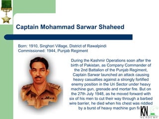 Captain Mohammad Sarwar Shaheed

Born: 1910, Singhori Village, District of Rawalpindi
Commissioned: 1944, Punjab Regiment

                               During the Kashmir Operations soon after the
                               birth of Pakistan, as Company Commander of
                                 the 2nd Battalion of the Punjab Regiment,
                                Captain Sarwar launched an attack causing
                                 heavy casualties against a strongly fortified
                               enemy position in the Uri Sector under heavy
                               machine gun, grenade and mortar fire. But on
                               the 27th July 1948, as he moved forward with
                              six of his men to cut their way through a barbed
                              wire barrier, he died when his chest was riddled
                                    by a burst of heavy machine gun fire.
 