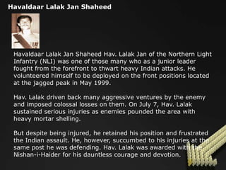 Havaldaar Lalak Jan Shaheed




 Havaldaar Lalak Jan Shaheed Hav. Lalak Jan of the Northern Light
 Infantry (NLI) was one of those many who as a junior leader
 fought from the forefront to thwart heavy Indian attacks. He
 volunteered himself to be deployed on the front positions located
 at the jagged peak in May 1999.

 Hav. Lalak driven back many aggressive ventures by the enemy
 and imposed colossal losses on them. On July 7, Hav. Lalak
 sustained serious injuries as enemies pounded the area with
 heavy mortar shelling.

 But despite being injured, he retained his position and frustrated
 the Indian assault. He, however, succumbed to his injuries at the
 same post he was defending. Hav. Lalak was awarded with the
 Nishan-i-Haider for his dauntless courage and devotion.
 