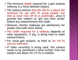  The minimum length required for a gait analysis
walkway is a hotly debated subject.
 The authors believe that 8m (26 ft) is about the
minimum for use with fit young people, but
that at least 12m (39 ft) is preferable, since it
permits fast walkers to ‘get into their stride’
before any measurements are made.
 However, shorter walkways are satisfactory for
people who walk more slowly.
 The width required for a walkway depends on
what equipment, if any, is being used to make
measurements.
 For visual gait analysis, as little as 3m (10 ft)
may be sufficient.
 If video recording is being used, the camera
needs to be positioned a little further from the
subject and about 4m (13 ft) is needed.
 