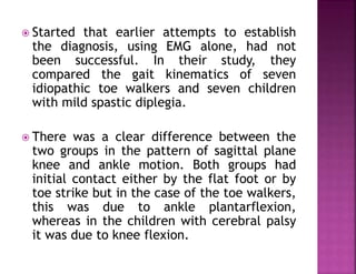  Started that earlier attempts to establish
the diagnosis, using EMG alone, had not
been successful. In their study, they
compared the gait kinematics of seven
idiopathic toe walkers and seven children
with mild spastic diplegia.
 There was a clear difference between the
two groups in the pattern of sagittal plane
knee and ankle motion. Both groups had
initial contact either by the flat foot or by
toe strike but in the case of the toe walkers,
this was due to ankle plantarflexion,
whereas in the children with cerebral palsy
it was due to knee flexion.
 