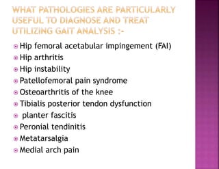  Hip femoral acetabular impingement (FAI)
 Hip arthritis
 Hip instability
 Patellofemoral pain syndrome
 Osteoarthritis of the knee
 Tibialis posterior tendon dysfunction
 planter fascitis
 Peronial tendinitis
 Metatarsalgia
 Medial arch pain
 