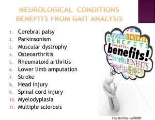 1. Cerebral palsy
2. Parkinsonism
3. Muscular dystrophy
4. Osteoarthritis
5. Rheumatoid arthritis
6. Lower limb amputation
7. Stroke
8. Head injury
9. Spinal cord injury
10. Myelodyplasia
11. Multiple sclerosis
 