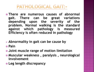  There are numerous causes of abnormal
gait. There can be great variations
depending upon the severity of the
problem. Normal walking is the standard
against which pathology is measured
Efficiency is often reduced in pathology
 Abnormality in gait can be cause by
 Pain
 Joint muscle range of motion limitation
 Muscular weakness , paralysis , neurological
involvement
 Leg length discrepancy
 