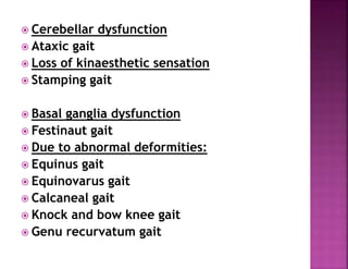  Cerebellar dysfunction
 Ataxic gait
 Loss of kinaesthetic sensation
 Stamping gait
 Basal ganglia dysfunction
 Festinaut gait
 Due to abnormal deformities:
 Equinus gait
 Equinovarus gait
 Calcaneal gait
 Knock and bow knee gait
 Genu recurvatum gait
 
