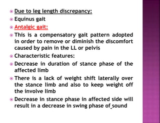  Due to leg length discrepancy:
 Equinus gait
 Antalgic gait:
 This is a compensatory gait pattern adopted
in order to remove or diminish the discomfort
caused by pain in the LL or pelvis
 Characteristic features:
 Decrease in duration of stance phase of the
affected limb
 There is a lack of weight shift laterally over
the stance limb and also to keep weight off
the involve limb
 Decrease in stance phase in affected side will
result in a decrease in swing phase of sound
 