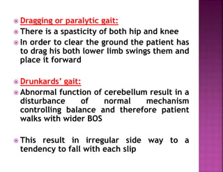  Dragging or paralytic gait:
 There is a spasticity of both hip and knee
 In order to clear the ground the patient has
to drag his both lower limb swings them and
place it forward
 Drunkards’ gait:
 Abnormal function of cerebellum result in a
disturbance of normal mechanism
controlling balance and therefore patient
walks with wider BOS
 This result in irregular side way to a
tendency to fall with each slip
 