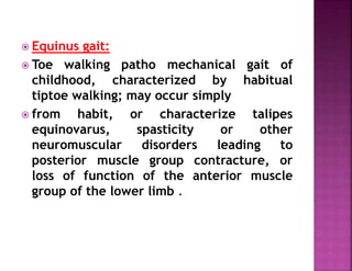 Equinus gait:
 Toe walking patho mechanical gait of
childhood, characterized by habitual
tiptoe walking; may occur simply
 from habit, or characterize talipes
equinovarus, spasticity or other
neuromuscular disorders leading to
posterior muscle group contracture, or
loss of function of the anterior muscle
group of the lower limb .
 