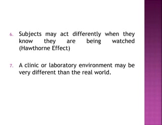 6. Subjects may act differently when they
know they are being watched
(Hawthorne Effect)
7. A clinic or laboratory environment may be
very different than the real world.
 