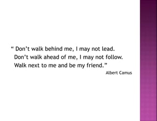 “ Don’t walk behind me, I may not lead.
Don’t walk ahead of me, I may not follow.
Walk next to me and be my friend.”
Albert Camus
 