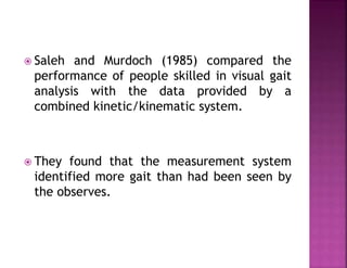  Saleh and Murdoch (1985) compared the
performance of people skilled in visual gait
analysis with the data provided by a
combined kinetic/kinematic system.
 They found that the measurement system
identified more gait than had been seen by
the observes.
 