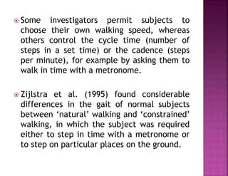  Some investigators permit subjects to
choose their own walking speed, whereas
others control the cycle time (number of
steps in a set time) or the cadence (steps
per minute), for example by asking them to
walk in time with a metronome.
 Zijlstra et al. (1995) found considerable
differences in the gait of normal subjects
between ‘natural’ walking and ‘constrained’
walking, in which the subject was required
either to step in time with a metronome or
to step on particular places on the ground.
 