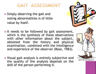  Simply observing the gait and
noting abnormalities is of little
value by itself.
 It needs to be followed by gait assessment,
which is the synthesis of these observations
with other information about the subject,
obtained from the history and physical
examination, combined with the intelligence
and experience of the observer (Rose, 1983).
 Visual gait analysis is entirely subjective and
the quality of the analysis depends on the
skill of the person performing it.
 