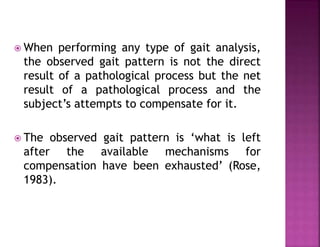  When performing any type of gait analysis,
the observed gait pattern is not the direct
result of a pathological process but the net
result of a pathological process and the
subject’s attempts to compensate for it.
 The observed gait pattern is ‘what is left
after the available mechanisms for
compensation have been exhausted’ (Rose,
1983).
 