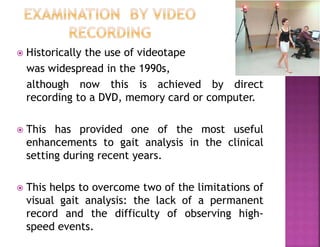  Historically the use of videotape
was widespread in the 1990s,
although now this is achieved by direct
recording to a DVD, memory card or computer.
 This has provided one of the most useful
enhancements to gait analysis in the clinical
setting during recent years.
 This helps to overcome two of the limitations of
visual gait analysis: the lack of a permanent
record and the difficulty of observing high-
speed events.
 
