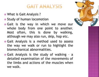  What is Gait Analysis ?
 Study of human locomotion
 Gait is the way in which we move our
whole body from one point to another.
Most often, this is done by walking,
although we may also run, skip, hop etc.
 Gait Analysis is a method used to assess
the way we walk or run to highlight the
biomechanical abnormalities.
 Gait Analysis is the study of walking – a
detailed examination of the movements of
the limbs and actions of the muscles when
we walk.
 