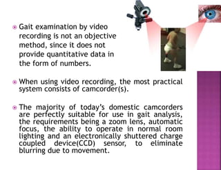  Gait examination by video
recording is not an objective
method, since it does not
provide quantitative data in
the form of numbers.
 When using video recording, the most practical
system consists of camcorder(s).
 The majority of today’s domestic camcorders
are perfectly suitable for use in gait analysis,
the requirements being a zoom lens, automatic
focus, the ability to operate in normal room
lighting and an electronically shuttered charge
coupled device(CCD) sensor, to eliminate
blurring due to movement.
 