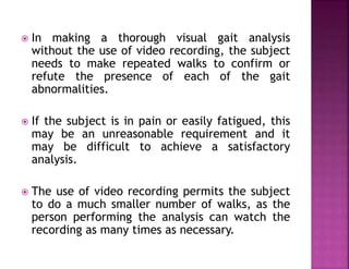  In making a thorough visual gait analysis
without the use of video recording, the subject
needs to make repeated walks to confirm or
refute the presence of each of the gait
abnormalities.
 If the subject is in pain or easily fatigued, this
may be an unreasonable requirement and it
may be difficult to achieve a satisfactory
analysis.
 The use of video recording permits the subject
to do a much smaller number of walks, as the
person performing the analysis can watch the
recording as many times as necessary.
 