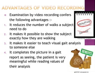  Examination by video recording confers
the following advantages :-
1. It reduces the number of walks a subject
need to do
2. It makes it possible to show the subject
exactly how they are walking
3. It makes it easier to teach visual gait analysis
to someone else
4. It completes the picture in a gait
report as seeing, the patient is very
meaningful while reading values of
their analysis
 