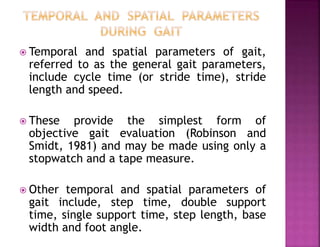  Temporal and spatial parameters of gait,
referred to as the general gait parameters,
include cycle time (or stride time), stride
length and speed.
 These provide the simplest form of
objective gait evaluation (Robinson and
Smidt, 1981) and may be made using only a
stopwatch and a tape measure.
 Other temporal and spatial parameters of
gait include, step time, double support
time, single support time, step length, base
width and foot angle.
 