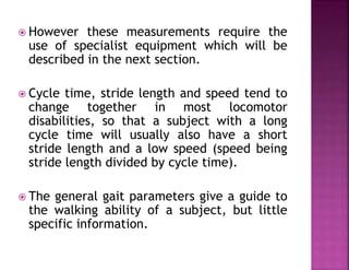  However these measurements require the
use of specialist equipment which will be
described in the next section.
 Cycle time, stride length and speed tend to
change together in most locomotor
disabilities, so that a subject with a long
cycle time will usually also have a short
stride length and a low speed (speed being
stride length divided by cycle time).
 The general gait parameters give a guide to
the walking ability of a subject, but little
specific information.
 
