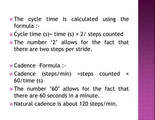  The cycle time is calculated using the
formula :-
 Cycle time (s)= time (s) × 2/ steps counted
 The number ‘2’ allows for the fact that
there are two steps per stride.
 Cadence –Formula :-
 Cadence (steps/min) =steps counted ×
60/time (s)
 The number ’60’ allows for the fact that
there are 60 seconds in a minute.
 Natural cadence is about 120 steps/min.
 
