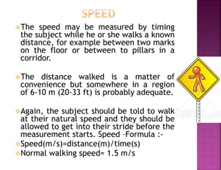 The speed may be measured by timing
the subject while he or she walks a known
distance, for example between two marks
on the floor or between to pillars in a
corridor.
The distance walked is a matter of
convenience but somewhere in a region
of 6-10 m (20-33 ft) is probably adequate.
Again, the subject should be told to walk
at their natural speed and they should be
allowed to get into their stride before the
measurement starts. Speed –Formula :-
Speed(m/s)=distance(m)/time(s)
Normal walking speed= 1.5 m/s
 