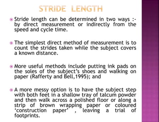  Stride length can be determined in two ways :-
by direct measurement or indirectly from the
speed and cycle time.
 The simplest direct method of measurement is to
count the strides taken while the subject covers
a known distance.
 More useful methods include putting ink pads on
the soles of the subject’s shoes and walking on
paper (Rafferty and Bell,1995); and
 A more messy option is to have the subject step
with both feet in a shallow tray of talcum powder
and then walk across a polished floor or along a
strip of brown wrapping paper or coloured
‘construction paper’ , leaving a trial of
footprints.
 