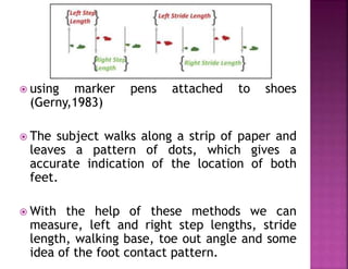  using marker pens attached to shoes
(Gerny,1983)
 The subject walks along a strip of paper and
leaves a pattern of dots, which gives a
accurate indication of the location of both
feet.
 With the help of these methods we can
measure, left and right step lengths, stride
length, walking base, toe out angle and some
idea of the foot contact pattern.
 