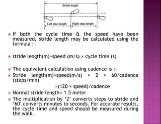  If both the cycle time & the speed have been
measured, stride length may be calculated using the
formula :-
 stride length(m)=speed (m/s) × cycle time (s)
 The equivalent calculation using cadence is :-
 Stride length(m)=speed(m/s) × 2 × 60/cadence
(steps/min)
=(120 × speed)/cadence
 Normal stride length= 1.5 meter
 The multiplication by ‘2’ converts steps to stride and
‘60’ converts minutes to seconds. For accurate results,
the cycle time and speed should be measured during
the walk.
 