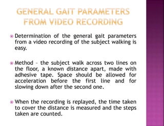 Determination of the general gait parameters
from a video recording of the subject walking is
easy.
 Method – the subject walk across two lines on
the floor, a known distance apart, made with
adhesive tape. Space should be allowed for
acceleration before the first line and for
slowing down after the second one.
 When the recording is replayed, the time taken
to cover the distance is measured and the steps
taken are counted.
 