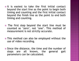  It is easiest to take the first initial contact
beyond the start line as the point to begin both
timing and counting and the first initial contact
beyond the finish line as the point to end both
timing and counting.
 The first step beyond the start line must be
counted as ‘zero’, not ‘one’. This method of
measurement is not strictly accurate.
 This method can also be employed without the
use of video recording.
 Since the distance, the time and the number of
steps are all known, the general gait
parameters can be calculated.
 