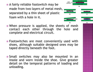  A fairly reliable footswitch may be
made from two layers of metal mesh,
separated by a thin sheet of plastic
foam with a hole in it.
 When pressure is applied, the sheets of mesh
contact each other through the hole and
complete and electrical circuit.
 Footswitches are most conveniently used with
shoes, although suitable designed ones may be
taped directly beneath the foot.
 Small switches may also be mounted in an
insole and worn inside the shoe. Give greater
detail on the temporal patterns of loading and
unloading.
 