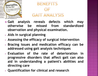  Gait analysis reveals defects which may
otherwise be missed from standardized
observation and physical examination.
• Aids in surgical planning
• Assessing the efficacy of surgical intervention
• Bracing issues and medication efficacy can be
addressed using gait analysis techniques
• Evaluation of the rate of deterioration in
progressive disorders that affect gait can also
aid in understanding a patient's abilities and
directing care
• Quantification for clinical and research
 