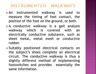  An instrumented walkway is used to
measure the timing of foot contact, the
position of the foot on the ground, or both.
 A conductive walkway is a gait analysis
walkway which is covered with an
electrically conductive substance, such as
sheet metal, metal mesh or conductive
rubber.
 Suitably positioned electrical contacts on
the subject’s shoes complete an electrical
circuit. The conductive walkway is thus a
slightly different method of implementing
footswitches and provides essentially the
same information.
 