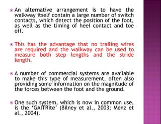  An alternative arrangement is to have the
walkway itself contain a large number of switch
contacts, which detect the position of the foot,
as well as the timing of heel contact and toe
off.
 This has the advantage that no trailing wires
are required and the walkway can be used to
measure both step lengths and the stride
length.
 A number of commercial systems are available
to make this type of measurement, often also
providing some information on the magnitude of
the forces between the foot and the ground.
 One such system, which is now in common use,
is the ‘GAITRite’ (Bilney et al., 2003; Menz et
al., 2004).
 
