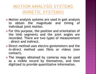  Motion analysis systems are used in gait analysis
to obtain the magnitude and timing of
individual joint motion.
 For this purpose, the position and orientation of
the limb segments and the joint angles are
recorded. There are two types of measurement
– direct and indirect.
 Direct method uses electro goniometers and the
in-direct method uses films or videos (non
contact).
 The images obtained by cameras may be used
as a visible record by themselves, and then
digitized to provide quantitative information.
 