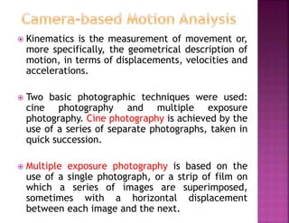  Kinematics is the measurement of movement or,
more specifically, the geometrical description of
motion, in terms of displacements, velocities and
accelerations.
 Two basic photographic techniques were used:
cine photography and multiple exposure
photography. Cine photography is achieved by the
use of a series of separate photographs, taken in
quick succession.
 Multiple exposure photography is based on the
use of a single photograph, or a strip of film on
which a series of images are superimposed,
sometimes with a horizontal displacement
between each image and the next.
 