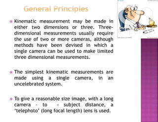  Kinematic measurement may be made in
either two dimensions or three. Three-
dimensional measurements usually require
the use of two or more cameras, although
methods have been devised in which a
single camera can be used to make limited
three dimensional measurements.
 The simplest kinematic measurements are
made using a single camera, in an
uncelebrated system.
 To give a reasonable size image, with a long
camera – to - subject distance, a
‘telephoto’ (long focal length) lens is used.
 